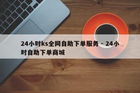 24小时ks全网自助下单服务 - 24小时自助下单商城