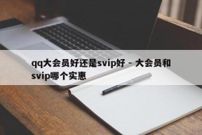 qq大会员好还是svip好 - 大会员和svip哪个实惠