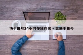 快手白号24小时在线购买 - 卖快手白号