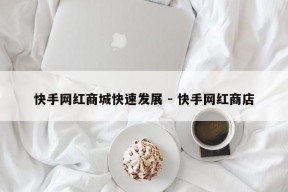 快手网红商城快速发展 - 快手网红商店