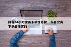 抖音24小时业务下单优惠价 - 抖音业务下单最便宜的