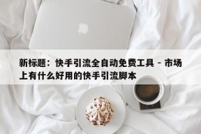 新标题：快手引流全自动免费工具 - 市场上有什么好用的快手引流脚本