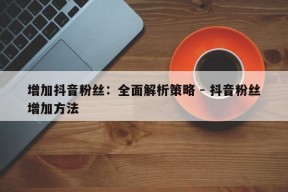 增加抖音粉丝：全面解析策略 - 抖音粉丝增加方法