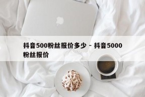 抖音500粉丝报价多少 - 抖音5000粉丝报价