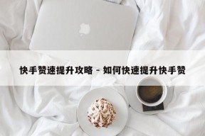 快手赞速提升攻略 - 如何快速提升快手赞