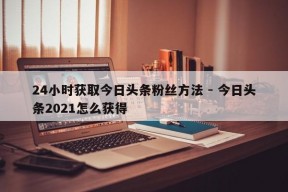 24小时获取今日头条粉丝方法 - 今日头条2021怎么获得