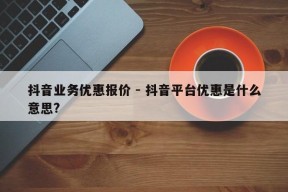 抖音业务优惠报价 - 抖音平台优惠是什么意思?