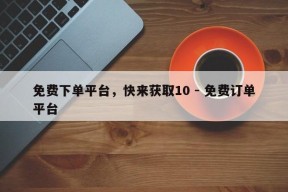 免费下单平台，快来获取10 - 免费订单平台