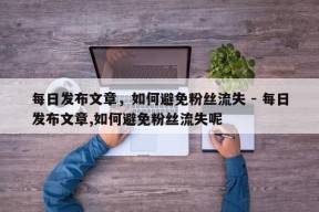 每日发布文章，如何避免粉丝流失 - 每日发布文章,如何避免粉丝流失呢