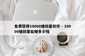 免费获得10000播放量软件 - 10000播放量能赚多少钱