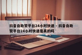 抖音自助赞平台24小时快递 - 抖音自助赞平台24小时快递是真的吗