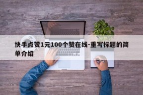 快手点赞1元100个赞在线-重写标题的简单介绍