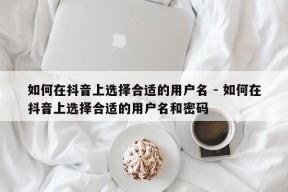 如何在抖音上选择合适的用户名 - 如何在抖音上选择合适的用户名和密码