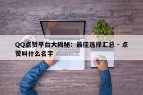 QQ点赞平台大揭秘：最佳选择汇总 - 点赞叫什么名字