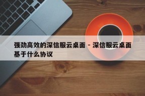 强劲高效的深信服云桌面 - 深信服云桌面基于什么协议