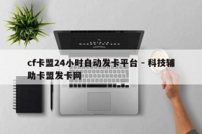 cf卡盟24小时自动发卡平台 - 科技辅助卡盟发卡网