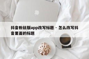 抖音粉丝版app改写标题 - 怎么改写抖音里面的标题