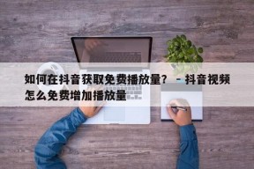 如何在抖音获取免费播放量？ - 抖音视频怎么免费增加播放量