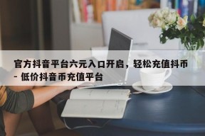 官方抖音平台六元入口开启，轻松充值抖币 - 低价抖音币充值平台