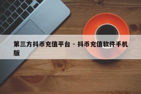 第三方抖币充值平台 - 抖币充值软件手机版