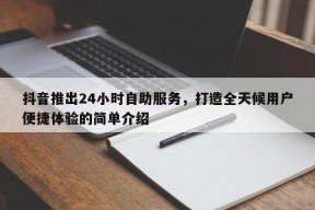 抖音推出24小时自助服务，打造全天候用户便捷体验的简单介绍