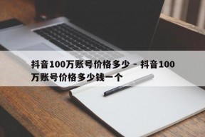 抖音100万账号价格多少 - 抖音100万账号价格多少钱一个