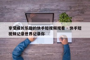 享受成长乐趣的快手短视频观看 - 快手短视频记录世界记录你