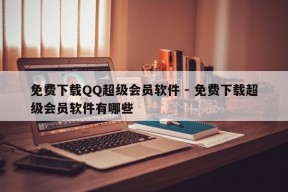 免费下载QQ超级会员软件 - 免费下载超级会员软件有哪些