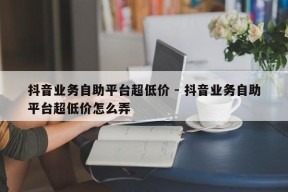 抖音业务自助平台超低价 - 抖音业务自助平台超低价怎么弄