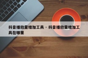 抖音播放量增加工具 - 抖音播放量增加工具在哪里