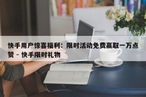 快手用户惊喜福利：限时活动免费赢取一万点赞 - 快手限时礼物