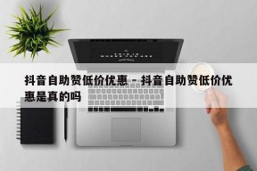 抖音自助赞低价优惠 - 抖音自助赞低价优惠是真的吗