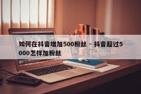 如何在抖音增加500粉丝 - 抖音超过5000怎样加粉丝