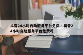 抖音24小时自助服务平台免费 - 抖音24小时自助服务平台免费吗