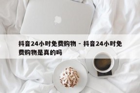 抖音24小时免费购物 - 抖音24小时免费购物是真的吗