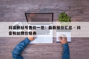 抖音粉丝号售价一览：最新报价汇总 - 抖音粉丝牌价格表