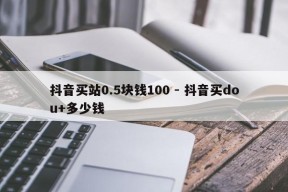 抖音买站0.5块钱100 - 抖音买dou+多少钱