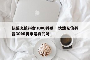 快速充值抖音3000抖币 - 快速充值抖音3000抖币是真的吗