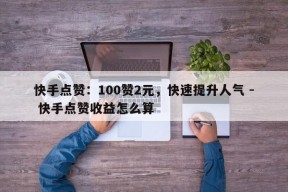 快手点赞：100赞2元，快速提升人气 - 快手点赞收益怎么算