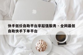 快手低价自助平台享超值服务 - 全网最低自助快手下单平台