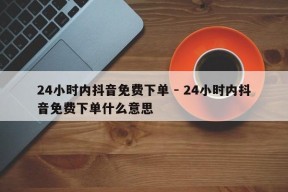 24小时内抖音免费下单 - 24小时内抖音免费下单什么意思