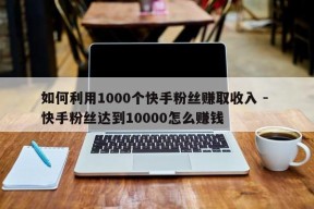 如何利用1000个快手粉丝赚取收入 - 快手粉丝达到10000怎么赚钱