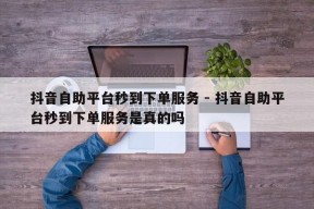 抖音自助平台秒到下单服务 - 抖音自助平台秒到下单服务是真的吗