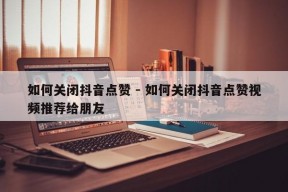 如何关闭抖音点赞 - 如何关闭抖音点赞视频推荐给朋友