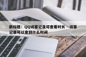 新标题：QQ访客记录可查看时长 - 访客记录可以查到什么时间