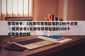 赞赏快手：1元即可获得超值的100个点赞 - 赞赏快手1元即可获得超值的100个点赞是真的吗