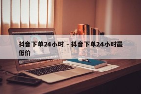 抖音下单24小时 - 抖音下单24小时最低价