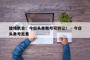 独特机会：今日头条账号可转让！ - 今日头条号出售