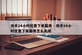 快手24小时优惠下单服务 - 快手24小时优惠下单服务怎么关闭