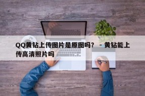 QQ黄钻上传图片是原图吗？ - 黄钻能上传高清照片吗